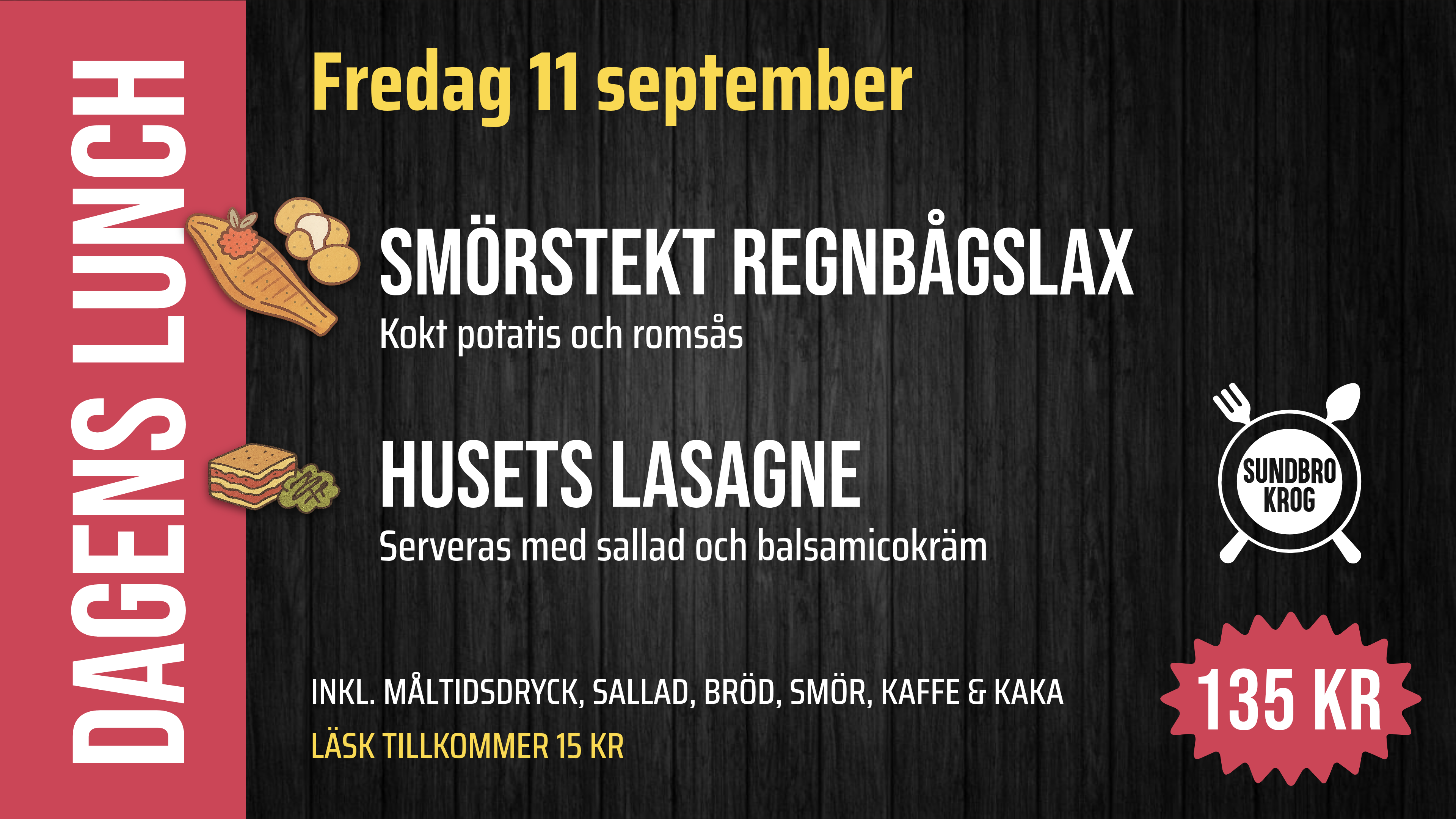 Fredag 11 september. DAGENS LUNCH. Smörstekt regnbågslax – Kokt potatis och romsås – 135 kr. Husets lasagne – Serveras med sallad och balsamicokräm – 135 kr. INKL. MÅLTIDSDRYCK, SALLAD, BRÖD, SMÖR, KAFFE & KAKA. LÄSK TILLKOMMER 15 KR