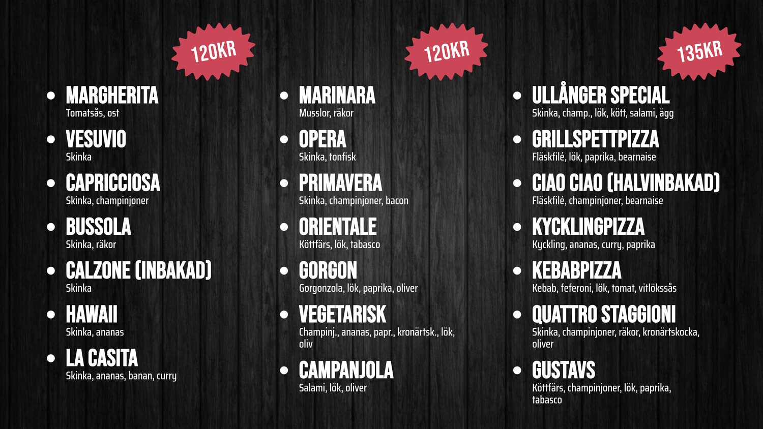 MARGHERITA – Tomatsås, ost – 120kr. VESUVIO – Skinka – 120kr. CAPRICCIOSA – Skinka, champinjoner – 120kr. BUSSOLA – Skinka, räkor – 120kr. CALZONE (Inbakad) – Skinka – 120kr. HAWAII – Skinka, ananas – 120kr. LA CASITA – Skinka, ananas, banan, curry – 120kr. MARINARA – Musslor, räkor – 120kr. OPERA – Skinka, tonfisk – 120kr. PRIMAVERA – Skinka, champinjoner, bacon – 120kr. ORIENTALE – Köttfärs, lök, tabasco – 120kr. GORGON – Gorgonzola, lök, paprika, oliver – 120kr. VEGETARISK – Champinj., ananas, papr., kronärtsk., lök, oliv – 120kr. CAMPANJOLA – Salami, lök, oliver – 120kr. ULLÅNGER SPECIAL – Skinka, champ., lök, kött, salami, ägg – 135kr. GRILLSPETTPIZZA – Fläskfilé, lök, paprika, bearnaise. CIAO CIAO (Halvinbakad) – Fläskfilé, champinjoner, bearnaise. KYCKLINGPIZZA – Kyckling, ananas, curry, paprika. KEBABPIZZA – Kebab, feferoni, lök, tomat, vitlökssås. QUATTRO STAGGIONI – Skinka, champinjoner, räkor, kronärtskocka, oliver. GUSTAVS – Köttfärs, champinjoner, lök, paprika, tabasco