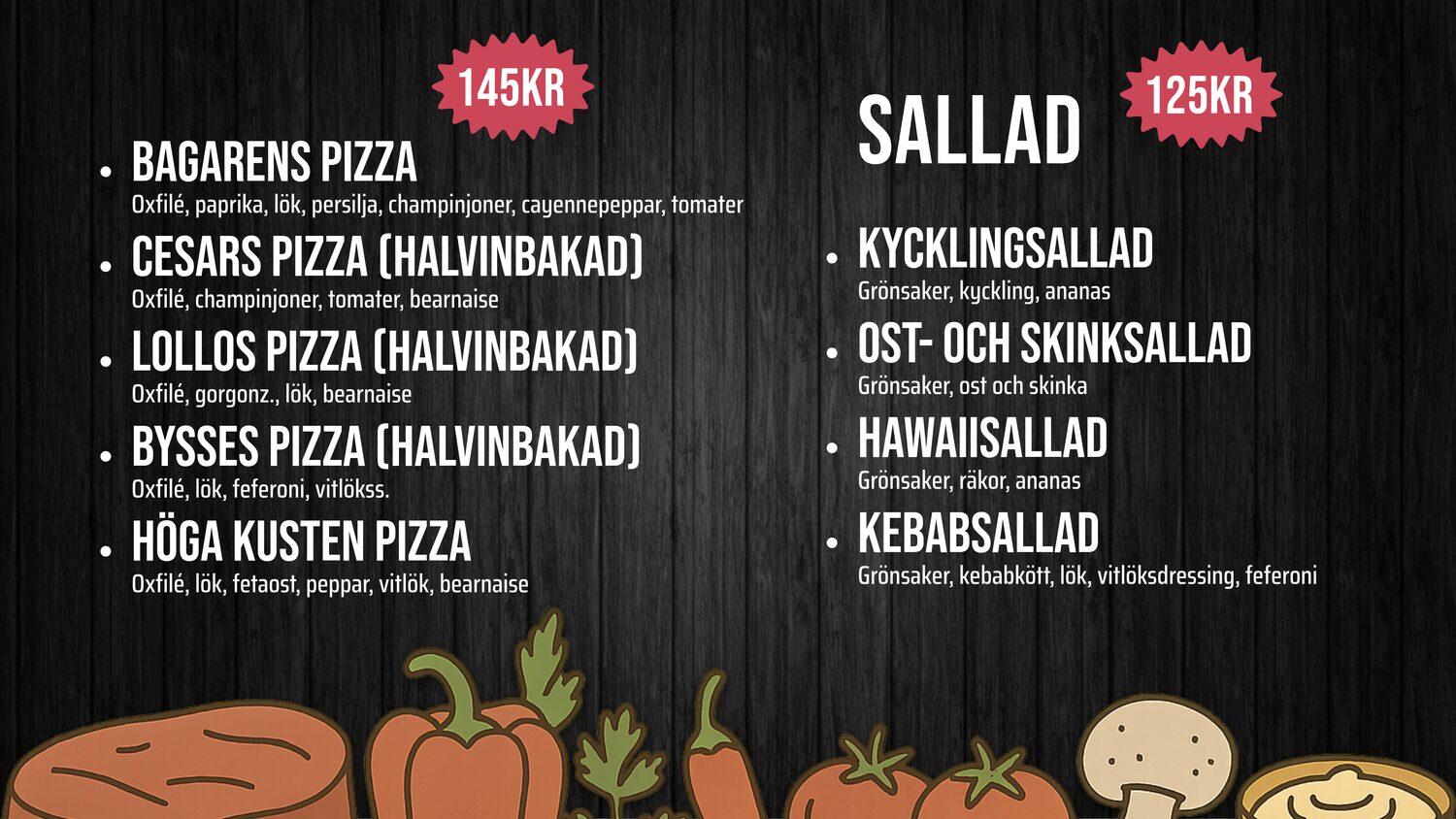 BAGARENS PIZZA – Oxfilé, paprika, lök, persilja, champ, cayenne, tomater – 145kr. CESARS PIZZA (HALVINBAKAD) – Oxfilé, champinjoner, tomater, bearnaise – 145kr. Lollos PIZZA (HALVINBAKAD) – Oxfilé, gorgonz., lök, bearnaise – 145kr. Bysses PIZZA (HALVINBAKAD) – Oxfilé, lök, feferoni, vitlökss. – 145kr. Höga Kusten pizza – Oxfilé, lök, fetaost, peppar, vitlök, bearnaise – 145kr. SALLAD. KYCKLINGSALLAD – Grönsaker, kyckling, ananas – 125kr. OST- OCH SKINKSALLAD – Grönsaker, ost och skinka – 125kr. HAWAIISALLAD – Grönsaker, räkor, ananas – 125kr. KEBABSALLAD – Grönsaker, kebabkött, lök, vitlöksdressing, feferoni – 125kr