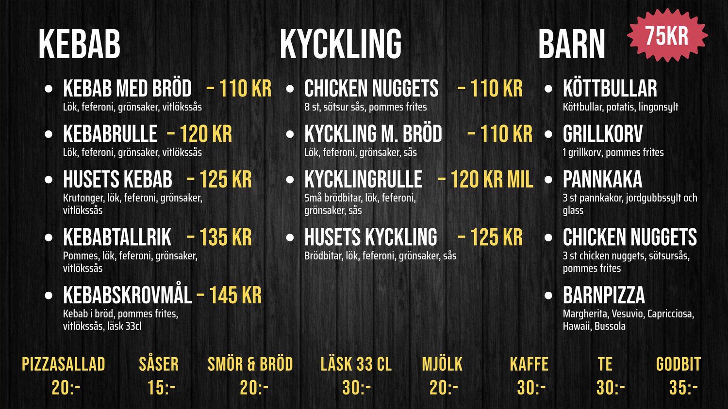 KEBAB. KEBAB MED BRÖD – Lök, feferoni, grönsaker, vitlökssås – 110 KR. KEBABRULLE – Lök, feferoni, grönsaker, vitlökssås – 120 KR. HUSETS KEBAB – Krutonger, lök, feferoni, grönsaker, – 125 KR. KEBABTALLRIK – Pommes, lök, feferoni, grönsaker, – 135 KR. KEBABSKROVMÅL – Bröd, pommes, vitlökssås, läsk 33 cl – 145 KR. KYCKLING. CHICKEN NUGGETS – 8 st, sötsur sås, pommes frites – 110 KR. KYCKLING M. BRÖD – Lök, feferoni, grönsaker, sås – 110 KR. KYCKLINGRULLE – Lök, feferoni, grönsaker, sås – 120 KR mil. HUSETS KYCKLING – Brödbitar, lök, feferoni, grönsaker, sås – 125 KR. BARN. KÖTTBULLAR – Köttbullar, potatis, lingonsylt – 75kr. GRILLKORV – 1 grillkorv, pommes frites – 75kr. PANNKAKA – 3 pannkakor, jordgubbssylt, glass – 75kr. CHICKEN NUGGETS – 3 nuggets, sötsur sås, pommes frites – 75kr. BARNPIZZA – Margherita, Vesuvio, Capricciosa, – 75kr. PIZZASALLAD 20:-. SÅSER 15:-. SMÖR & BRÖD 20:-. LÄSK 33 CL 30:-. MJÖLK 20:-. KAFFE 30:-. TE 30:-. GODBIT 35:-