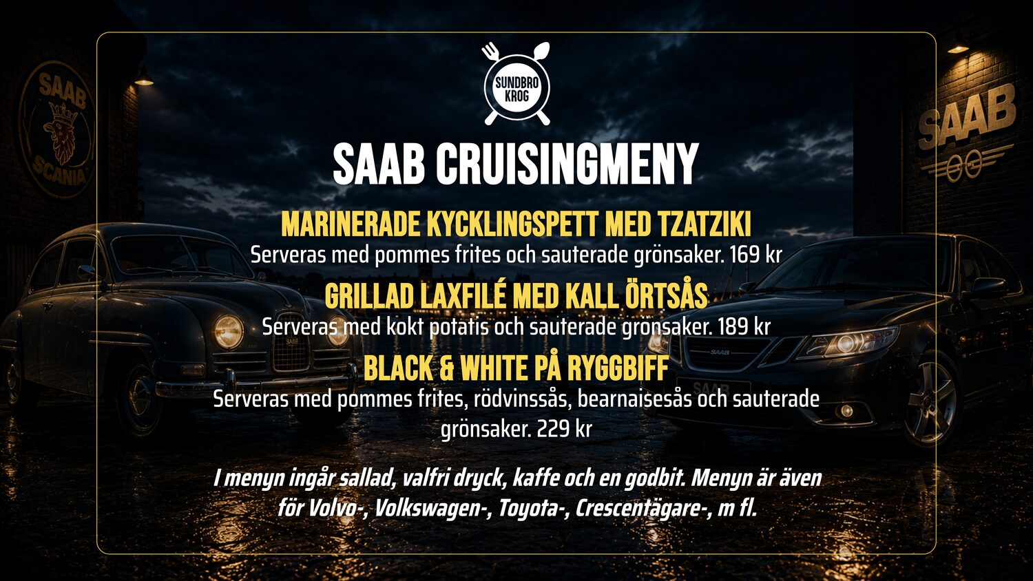 SAAB CRUISINGMENY. Fira Mors dag med oss och njut av en utsökt måltid i gott sällskap.. Marinerade kycklingspett med tzatziki – Serveras med pommes frites och sauterade grönsaker. 169 kr. Grillad laxfilé med kall örtsås – Serveras med kokt potatis och sauterade grönsaker. 189 kr. Black & White på ryggbiff – Serveras med pommes frites, rödvinssås, bearnaisesås och sauterade grönsaker. 229 kr. I menyn ingår sallad, valfri dryck, kaffe och en godbit. Menyn är även för Volvo-, Volkswagen-, Toyota-, Crescentägare-, m fl.